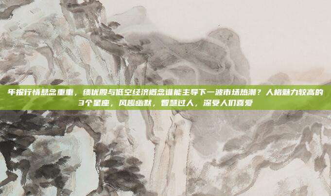 年报行情悬念重重，绩优股与低空经济概念谁能主导下一波市场热潮？人格魅力较高的3个星座，风趣幽默，智慧过人，深受人们喜爱