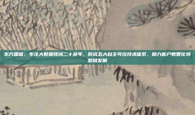 东方国信：专注大数据领域二十余年，形成五大自主可控技术体系，助力客户数智化转型和发展