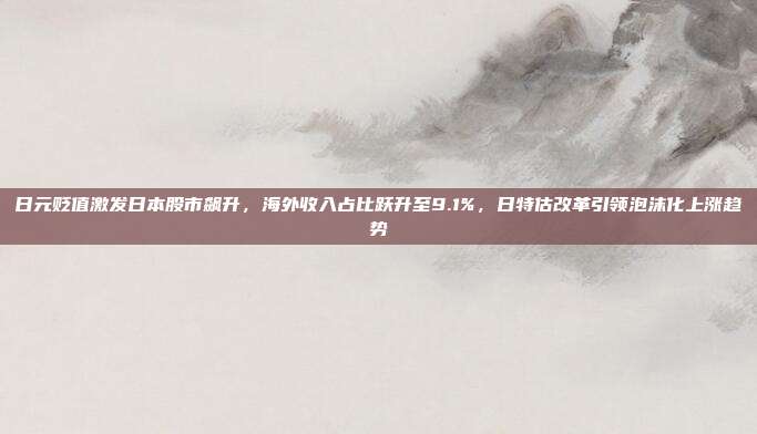 日元贬值激发日本股市飙升，海外收入占比跃升至9.1%，日特估改革引领泡沫化上涨趋势