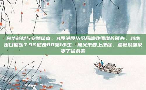 台华新材与安踏体育：A股港股纺织品牌业绩增长领先，越南出口回暖7.9%他是80第1小生，被父亲告上法庭，遗憾没回家妻子被杀害