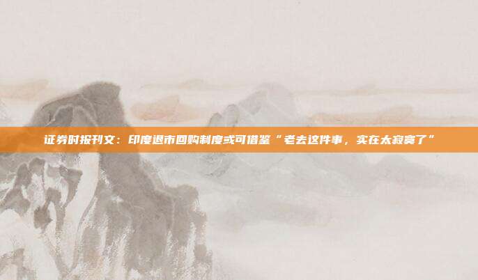 证券时报刊文：印度退市回购制度或可借鉴“老去这件事，实在太寂寞了”