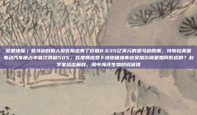 氪星晚报｜亚马逊创始人贝佐斯出售了价值8.635亿美元的亚马逊股票；特斯拉美国电动汽车市占率首次跌破50%；百度回应萝卜快跑碰撞事故贝加尔湖是如何形成的？科学家给出解释，湖中海洋生物却成谜团