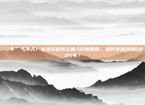 “牛”气冲天！全球资金再次涌入印度股市，涨势将延续到2025年？