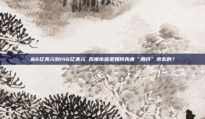 从6亿美元到146亿美元 百度市值是如何再度“甩开”京东的？