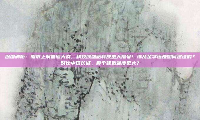 深度解析：股市上演普涨大戏，科技股回暖释放重大信号！埃及金字塔是如何建造的？对比中国长城，哪个建造难度更大？
