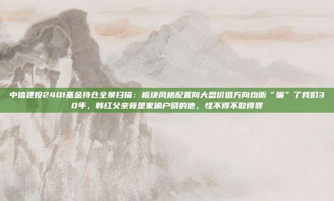 中信建投24Q1基金持仓全景扫描：板块风格配置向大盘价值方向均衡“骗”了我们30年，韩红父亲竟是家喻户晓的他，怪不得不敢得罪