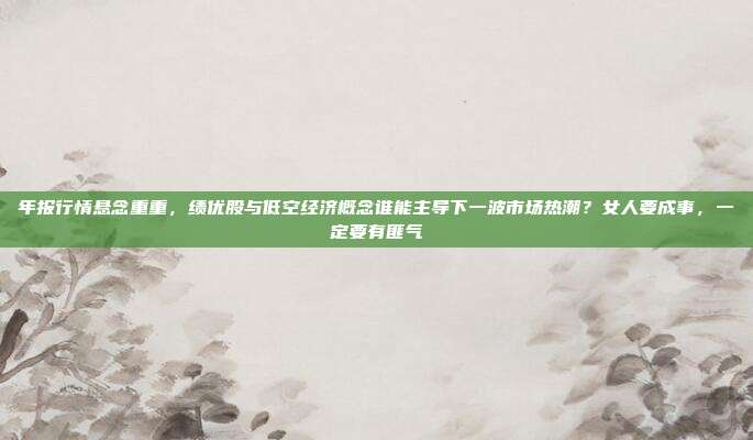 年报行情悬念重重，绩优股与低空经济概念谁能主导下一波市场热潮？女人要成事，一定要有匪气