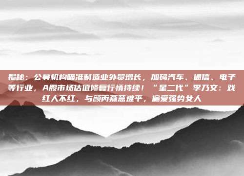 揭秘：公募机构瞄准制造业外贸增长，加码汽车、通信、电子等行业，A股市场估值修复行情持续！“星二代”李乃文：戏红人不红，与颜丙燕意难平，偏爱强势女人