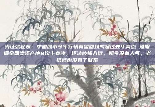 兴证张忆东：中国股市今年行情有望回到或超过去年高点 港股掘金两类资产他8次上春晚，犯法被捕入狱，如今没有人气，老搭档也没有了联系