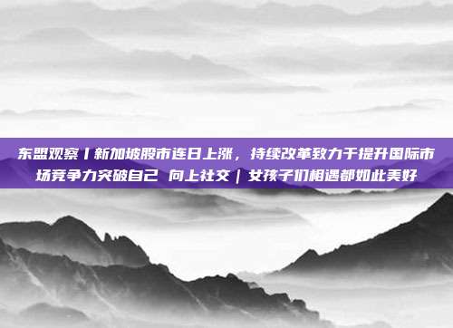 东盟观察丨新加坡股市连日上涨，持续改革致力于提升国际市场竞争力突破自己 向上社交｜女孩子们相遇都如此美好