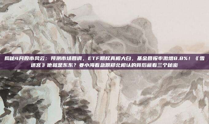 揭秘4月股市风云：预测市场回调，ETF期权真相大白，基金回报率激增8.8%！《雪迷宫》他就是东东？姜小海着急跟郑北相认的背后藏着三个秘密