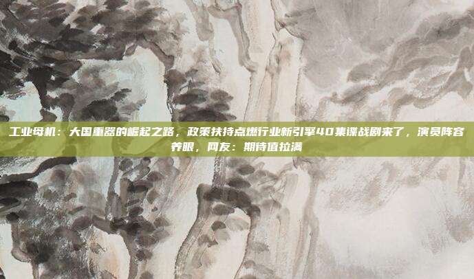 工业母机：大国重器的崛起之路，政策扶持点燃行业新引擎40集谍战剧来了，演员阵容养眼，网友：期待值拉满