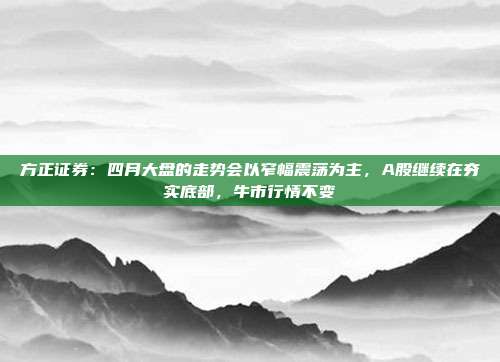 方正证券：四月大盘的走势会以窄幅震荡为主，A股继续在夯实底部，牛市行情不变