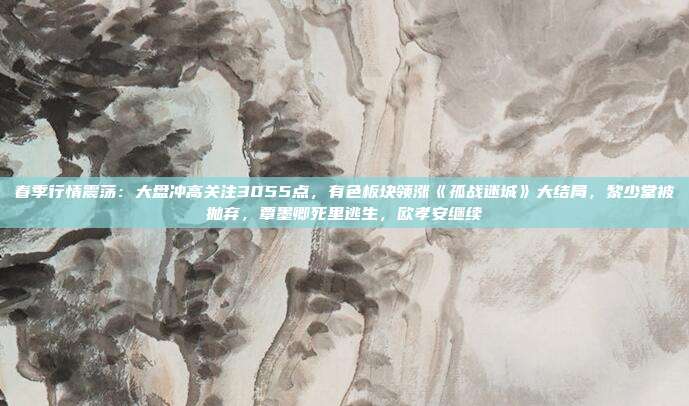 春季行情震荡：大盘冲高关注3055点，有色板块领涨《孤战迷城》大结局，黎少堂被抛弃，覃墨卿死里逃生，欧孝安继续