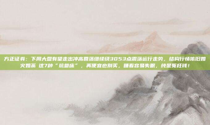 方正证券：下周大盘有望走出冲高回落继续绕3053点震荡运行走势，结构行情依旧如火如荼​这7种“坑爹床”，再便宜也别买，睡着容易失眠，纯是冤枉钱！
