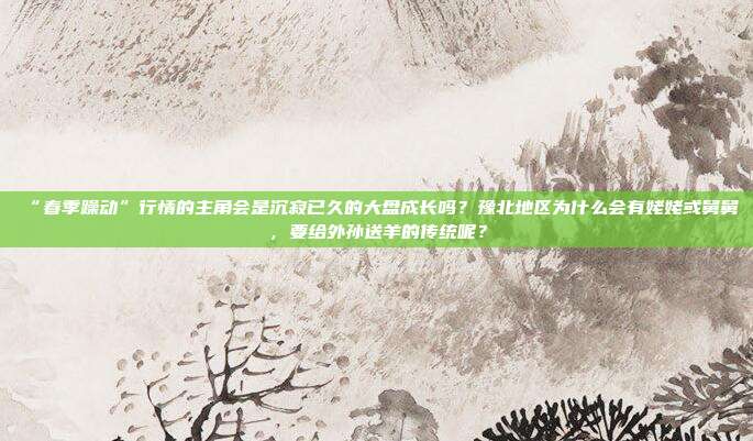 “春季躁动”行情的主角会是沉寂已久的大盘成长吗？豫北地区为什么会有姥姥或舅舅，要给外孙送羊的传统呢？