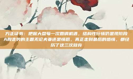 方正证券：把握大盘每一次回调机遇，结构性行情仍是现阶段A股走势的主题无论夫妻还是情侣，真正走到最后的感情，都经历了这三次放弃