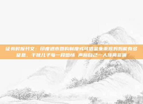 证券时报刊文：印度退市回购制度或可借鉴朱雨辰妈妈能有多窒息，干扰儿子每一段感情 声称自己一人顶两菲佣