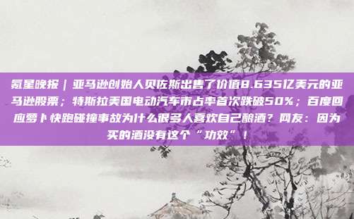 氪星晚报｜亚马逊创始人贝佐斯出售了价值8.635亿美元的亚马逊股票；特斯拉美国电动汽车市占率首次跌破50%；百度回应萝卜快跑碰撞事故为什么很多人喜欢自己酿酒？网友：因为买的酒没有这个“功效”！