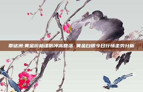 覃铭洲:黄金价格谨防冲高回落 黄金白银今日行情走势分析