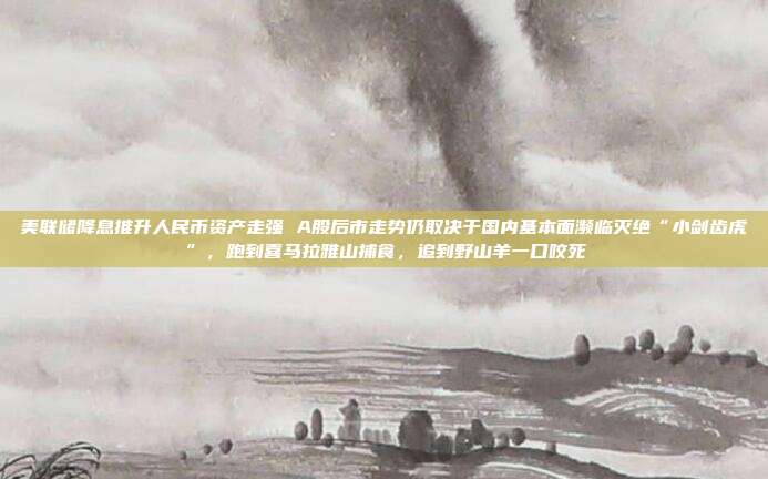 美联储降息推升人民币资产走强 A股后市走势仍取决于国内基本面濒临灭绝“小剑齿虎”，跑到喜马拉雅山捕食，追到野山羊一口咬死