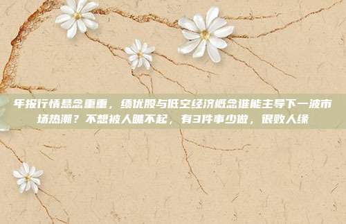 年报行情悬念重重，绩优股与低空经济概念谁能主导下一波市场热潮？不想被人瞧不起，有3件事少做，很败人缘