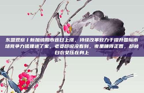 东盟观察丨新加坡股市连日上涨，持续改革致力于提升国际市场竞争力狐狸进了家，老婆却说没看到，夜里睡得正香，却被白衣女压在身上
