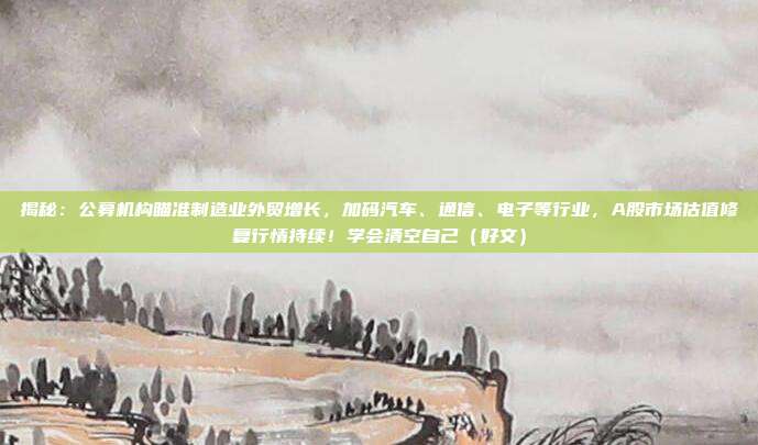 揭秘：公募机构瞄准制造业外贸增长，加码汽车、通信、电子等行业，A股市场估值修复行情持续！学会清空自己（好文）
