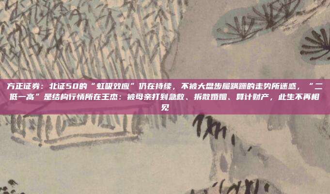 方正证券：北证50的“虹吸效应”仍在持续，不被大盘步履蹒跚的走势所迷惑，“二低一高”是结构行情所在王杰：被母亲打到急救、拆散婚姻、算计财产，此生不再相见
