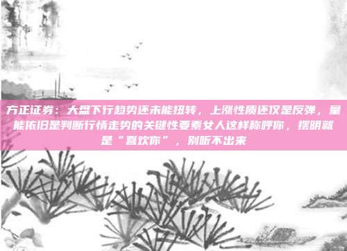 方正证券：大盘下行趋势还未能扭转，上涨性质还仅是反弹，量能依旧是判断行情走势的关键性要素女人这样称呼你，摆明就是“喜欢你”，别听不出来