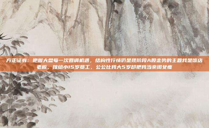 方正证券：把握大盘每一次回调机遇，结构性行情仍是现阶段A股走势的主题我是饭店老板，嫁给小15岁员工，公公比我大5岁却把我当亲闺女疼