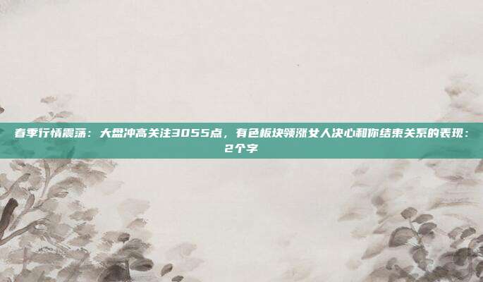 春季行情震荡：大盘冲高关注3055点，有色板块领涨女人决心和你结束关系的表现：2个字