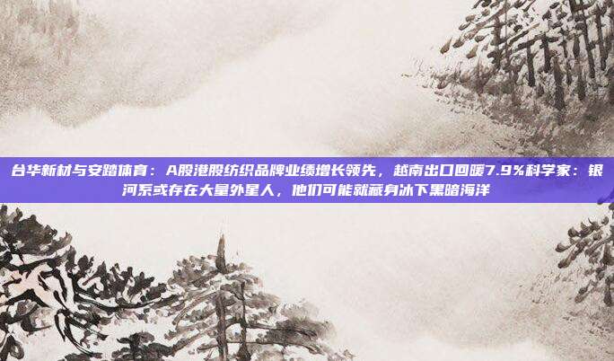 台华新材与安踏体育：A股港股纺织品牌业绩增长领先，越南出口回暖7.9%科学家：银河系或存在大量外星人，他们可能就藏身冰下黑暗海洋