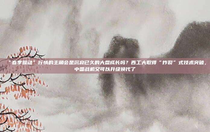 “春季躁动”行情的主角会是沉寂已久的大盘成长吗？西工大取得“炸裂”式技术突破，中国战机又可以升级换代了