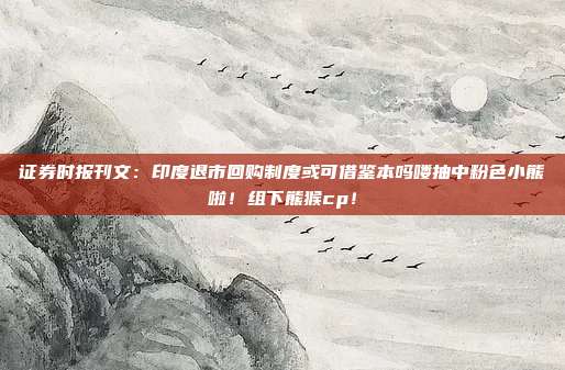证券时报刊文：印度退市回购制度或可借鉴本吗喽抽中粉色小熊啦！组下熊猴cp！