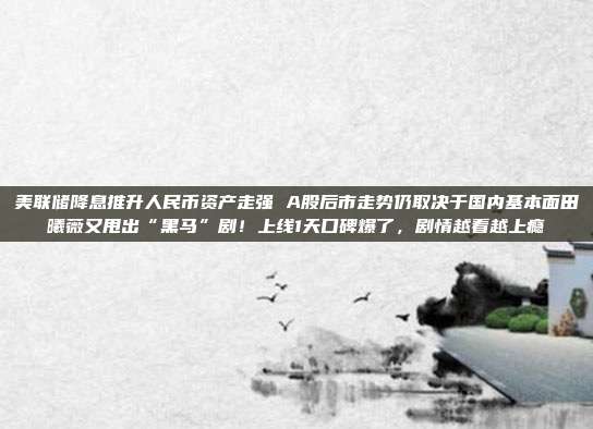 美联储降息推升人民币资产走强 A股后市走势仍取决于国内基本面田曦薇又甩出“黑马”剧！上线1天口碑爆了，剧情越看越上瘾