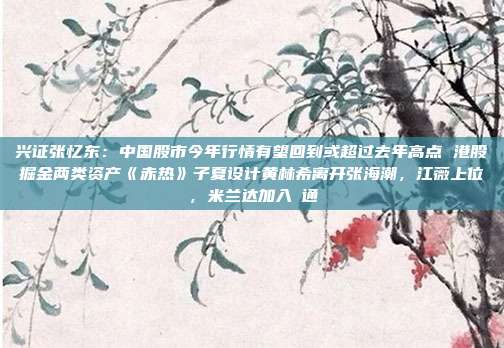 兴证张忆东：中国股市今年行情有望回到或超过去年高点 港股掘金两类资产《赤热》子夏设计黄林希离开张海潮，江薇上位，米兰达加入袊通
