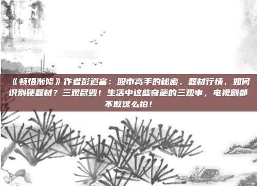 《顿悟渐修》作者彭道富：股市高手的秘密，题材行情，如何识别硬题材？三观尽毁！生活中这些奇葩的三观事，电视剧都不敢这么拍！