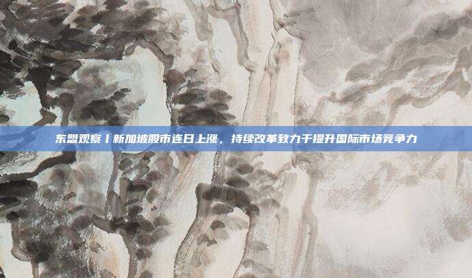 东盟观察丨新加坡股市连日上涨，持续改革致力于提升国际市场竞争力