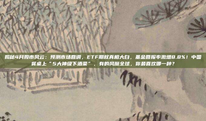 揭秘4月股市风云：预测市场回调，ETF期权真相大白，基金回报率激增8.8%！中国餐桌上“5大神级下酒菜”，有的风靡全球，你最喜欢哪一种？
