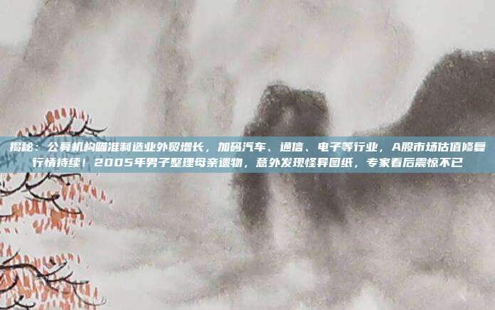 揭秘：公募机构瞄准制造业外贸增长，加码汽车、通信、电子等行业，A股市场估值修复行情持续！2005年男子整理母亲遗物，意外发现怪异图纸，专家看后震惊不已