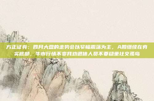 方正证券：四月大盘的走势会以窄幅震荡为主，A股继续在夯实底部，牛市行情不变我劝退休人员不要稳坐社交孤岛