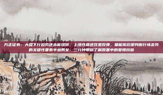 方正证券：大盘下行趋势还未能扭转，上涨性质还仅是反弹，量能依旧是判断行情走势的关键性要素半熟男女：三分钟带你了解原著中的爱恨纠葛