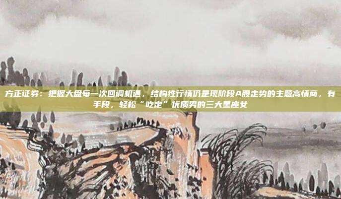 方正证券：把握大盘每一次回调机遇，结构性行情仍是现阶段A股走势的主题高情商，有手段，轻松“吃定”优质男的三大星座女