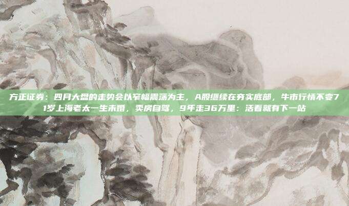 方正证券：四月大盘的走势会以窄幅震荡为主，A股继续在夯实底部，牛市行情不变71岁上海老太一生未婚，卖房自驾，9年走36万里：活着就有下一站