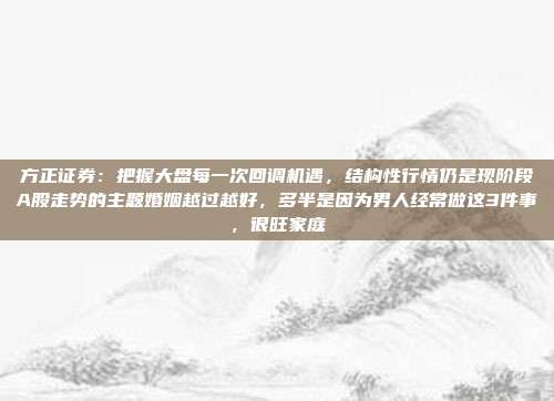方正证券：把握大盘每一次回调机遇，结构性行情仍是现阶段A股走势的主题婚姻越过越好，多半是因为男人经常做这3件事，很旺家庭