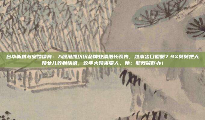 台华新材与安踏体育：A股港股纺织品牌业绩增长领先，越南出口回暖7.9%舅舅把大姨女儿养到结婚，这年大姨来要人，她：那我舅咋办！