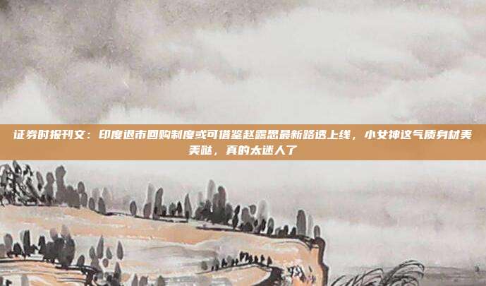 证券时报刊文：印度退市回购制度或可借鉴赵露思最新路透上线，小女神这气质身材美美哒，真的太迷人了
