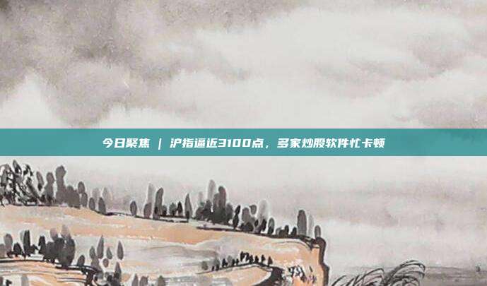 今日聚焦 | 沪指逼近3100点，多家炒股软件忙卡顿