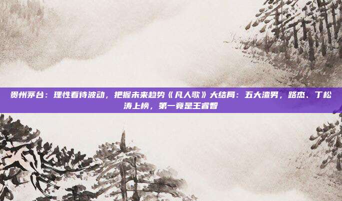 贵州茅台：理性看待波动，把握未来趋势《凡人歌》大结局：五大渣男，路杰、丁松涛上榜，第一竟是王睿智